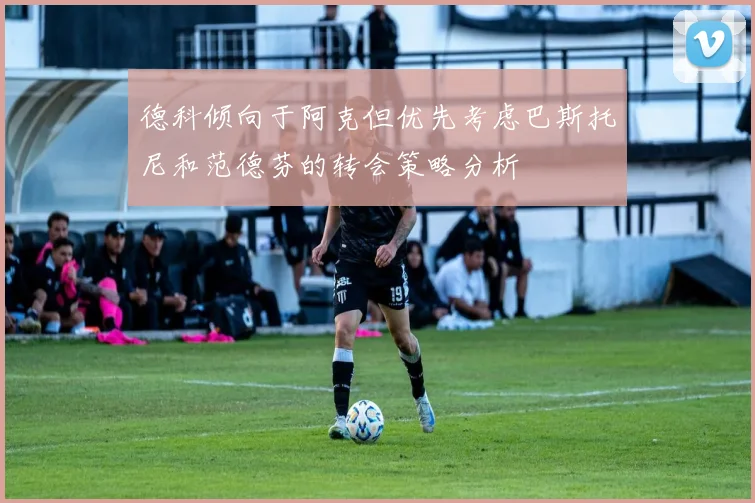 德科倾向于阿克但优先考虑巴斯托尼和范德芬的转会策略分析
