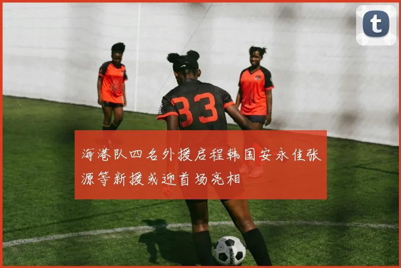 海港队四名外援启程韩国安永佳张源等新援或迎首场亮相