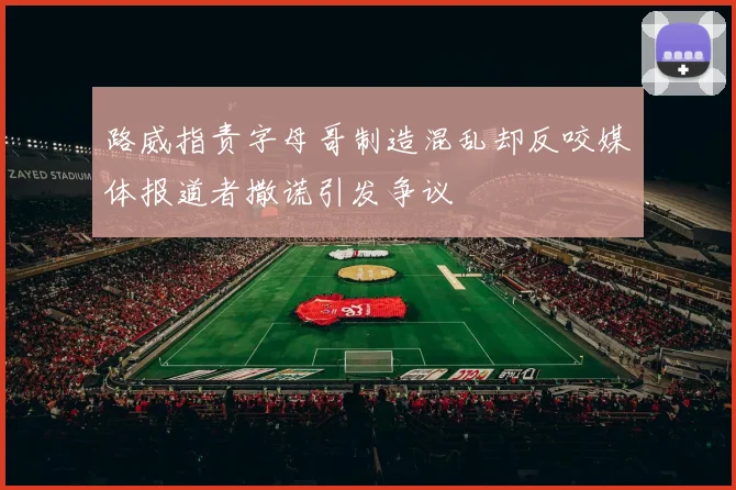 路威指责字母哥制造混乱却反咬媒体报道者撒谎引发争议