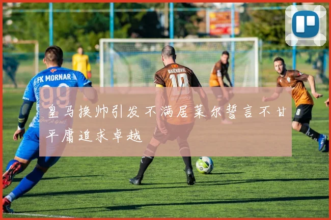 皇马换帅引发不满居莱尔誓言不甘平庸追求卓越