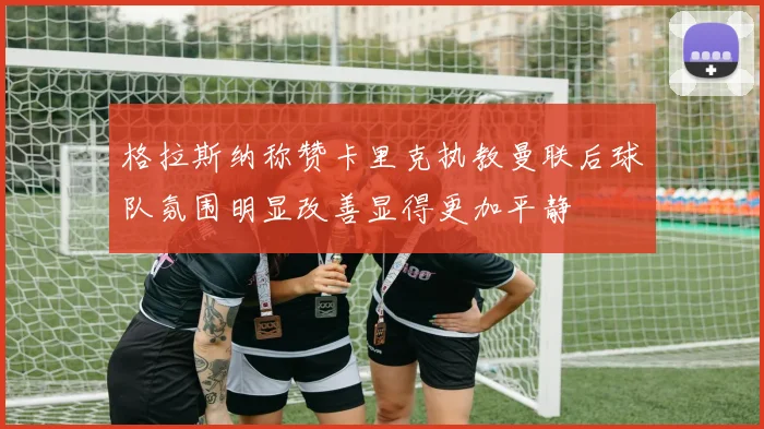 格拉斯纳称赞卡里克执教曼联后球队氛围明显改善显得更加平静