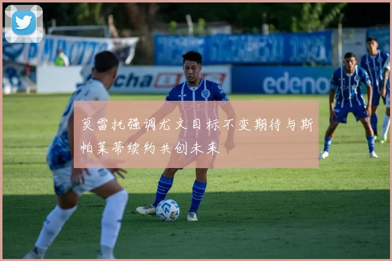 莫雷托强调尤文目标不变期待与斯帕莱蒂续约共创未来