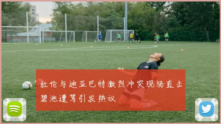 杜伦与迪亚巴特激烈冲突现场直击碧池遭骂引发热议