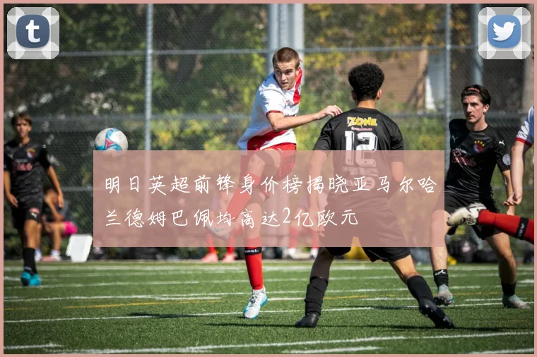 明日英超前锋身价榜揭晓亚马尔哈兰德姆巴佩均高达2亿欧元