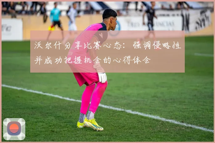 沃尔什分享比赛心态：强调侵略性并成功把握机会的心得体会
