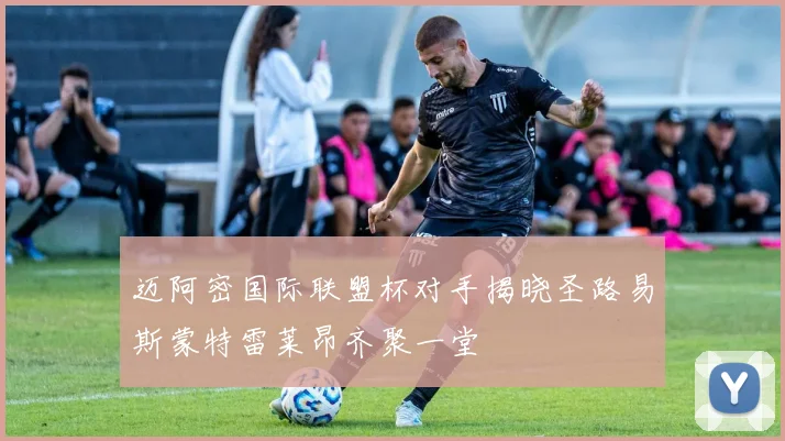 迈阿密国际联盟杯对手揭晓圣路易斯蒙特雷莱昂齐聚一堂