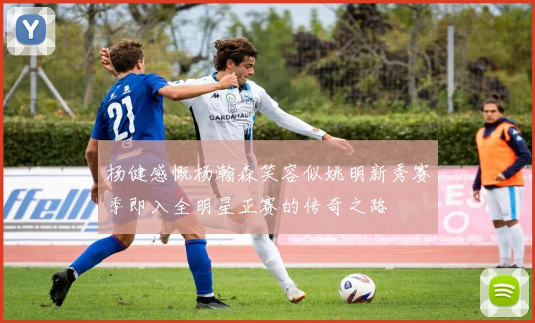 杨健感慨杨瀚森笑容似姚明新秀赛季即入全明星正赛的传奇之路