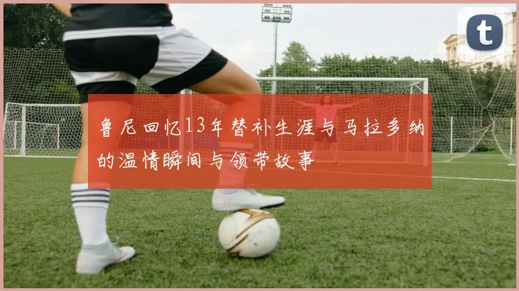 鲁尼回忆13年替补生涯与马拉多纳的温情瞬间与领带故事