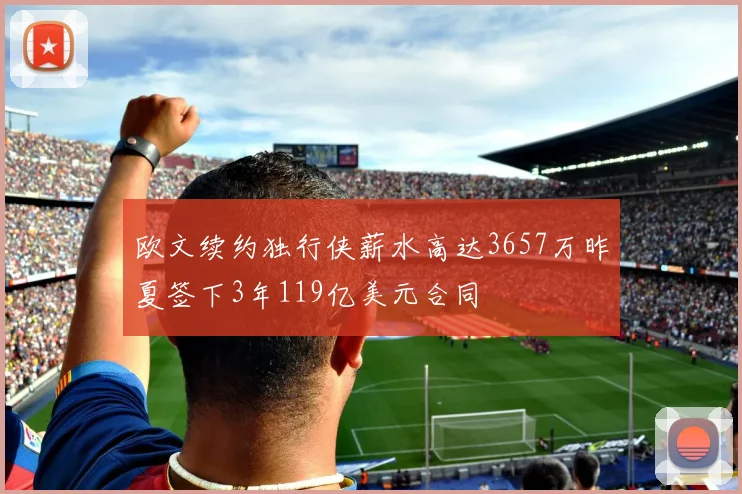 欧文续约独行侠薪水高达3657万昨夏签下3年119亿美元合同