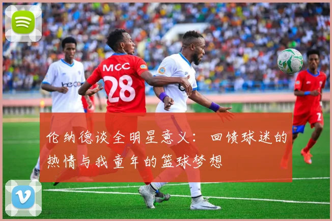 伦纳德谈全明星意义：回馈球迷的热情与我童年的篮球梦想